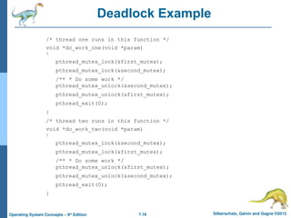 7.16 Silberschatz, Galvin and Gagne ©2013
Operating System Concepts – 9th
Edition
Deadlock Example
/* thread one runs in this function */
void *do_work_one(void *param)
{
pthread_mutex_lock(&first_mutex);
pthread_mutex_lock(&second_mutex);
/** * Do some work */
pthread_mutex_unlock(&second_mutex);
pthread_mutex_unlock(&first_mutex);
pthread_exit(0);
}
/* thread two runs in this function */
void *do_work_two(void *param)
{
pthread_mutex_lock(&second_mutex);
pthread_mutex_lock(&first_mutex);
/** * Do some work */
pthread_mutex_unlock(&first_mutex);
pthread_mutex_unlock(&second_mutex);
pthread_exit(0);
}
 