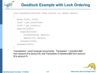 7.17 Silberschatz, Galvin and Gagne ©2013
Operating System Concepts – 9th
Edition
Deadlock Example with Lock Ordering
void transaction(Account from, Account to, double amount)
{
mutex lock1, lock2;
lock1 = get_lock(from);
lock2 = get_lock(to);
acquire(lock1);
acquire(lock2);
withdraw(from, amount);
deposit(to, amount);
release(lock2);
release(lock1);
}
Transactions 1 and 2 execute concurrently. Transaction 1 transfers $25
from account A to account B, and Transaction 2 transfers $50 from account
B to account A
 