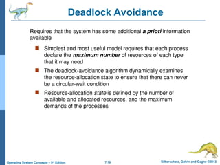 7.18 Silberschatz, Galvin and Gagne ©2013
Operating System Concepts – 9th
Edition
Deadlock Avoidance
 Simplest and most useful model requires that each process
declare the maximum number of resources of each type
that it may need
 The deadlock-avoidance algorithm dynamically examines
the resource-allocation state to ensure that there can never
be a circular-wait condition
 Resource-allocation state is defined by the number of
available and allocated resources, and the maximum
demands of the processes
Requires that the system has some additional a priori information
available
 