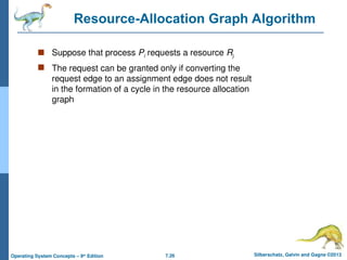 7.26 Silberschatz, Galvin and Gagne ©2013
Operating System Concepts – 9th
Edition
Resource-Allocation Graph Algorithm
 Suppose that process Pi requests a resource Rj
 The request can be granted only if converting the
request edge to an assignment edge does not result
in the formation of a cycle in the resource allocation
graph
 