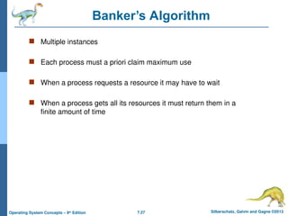 7.27 Silberschatz, Galvin and Gagne ©2013
Operating System Concepts – 9th
Edition
Banker’s Algorithm
 Multiple instances
 Each process must a priori claim maximum use
 When a process requests a resource it may have to wait
 When a process gets all its resources it must return them in a
finite amount of time
 