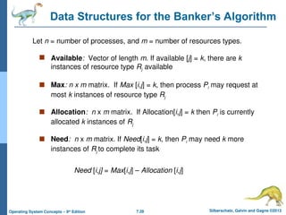 7.28 Silberschatz, Galvin and Gagne ©2013
Operating System Concepts – 9th
Edition
Data Structures for the Banker’s Algorithm
 Available: Vector of length m. If available [j] = k, there are k
instances of resource type Rj available
 Max: n x m matrix. If Max [i,j] = k, then process Pi may request at
most k instances of resource type Rj
 Allocation: n x m matrix. If Allocation[i,j] = k then Pi is currently
allocated k instances of Rj
 Need: n x m matrix. If Need[i,j] = k, then Pi may need k more
instances of Rj to complete its task
Need [i,j] = Max[i,j] – Allocation [i,j]
Let n = number of processes, and m = number of resources types.
 