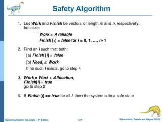 7.29 Silberschatz, Galvin and Gagne ©2013
Operating System Concepts – 9th
Edition
Safety Algorithm
1. Let Work and Finish be vectors of length m and n, respectively.
Initialize:
Work = Available
Finish [i] = false for i = 0, 1, …, n- 1
2. Find an i such that both:
(a) Finish [i] = false
(b) Needi  Work
If no such i exists, go to step 4
3. Work = Work + Allocationi
Finish[i] = true
go to step 2
4. If Finish [i] == true for all i, then the system is in a safe state
 