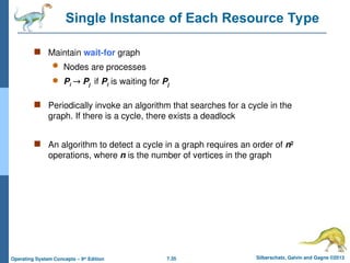 7.35 Silberschatz, Galvin and Gagne ©2013
Operating System Concepts – 9th
Edition
Single Instance of Each Resource Type
 Maintain wait-for graph
 Nodes are processes
 Pi  Pj if Pi is waiting for Pj
 Periodically invoke an algorithm that searches for a cycle in the
graph. If there is a cycle, there exists a deadlock
 An algorithm to detect a cycle in a graph requires an order of n2
operations, where n is the number of vertices in the graph
 