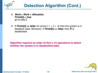 7.39 Silberschatz, Galvin and Gagne ©2013
Operating System Concepts – 9th
Edition
Detection Algorithm (Cont.)
3. Work = Work + Allocationi
Finish[i] = true
go to step 2
4. If Finish[i] == false, for some i, 1  i  n, then the system is in
deadlock state. Moreover, if Finish[i] == false, then Pi is
deadlocked
Algorithm requires an order of O(m x n2
) operations to detect
whether the system is in deadlocked state
 