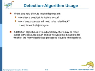 7.42 Silberschatz, Galvin and Gagne ©2013
Operating System Concepts – 9th
Edition
Detection-Algorithm Usage
 When, and how often, to invoke depends on:
 How often a deadlock is likely to occur?
 How many processes will need to be rolled back?
 one for each disjoint cycle
 If detection algorithm is invoked arbitrarily, there may be many
cycles in the resource graph and so we would not be able to tell
which of the many deadlocked processes “caused” the deadlock.
 