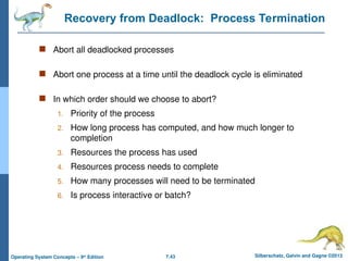 7.43 Silberschatz, Galvin and Gagne ©2013
Operating System Concepts – 9th
Edition
Recovery from Deadlock: Process Termination
 Abort all deadlocked processes
 Abort one process at a time until the deadlock cycle is eliminated
 In which order should we choose to abort?
1. Priority of the process
2. How long process has computed, and how much longer to
completion
3. Resources the process has used
4. Resources process needs to complete
5. How many processes will need to be terminated
6. Is process interactive or batch?
 