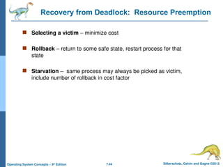 7.44 Silberschatz, Galvin and Gagne ©2013
Operating System Concepts – 9th
Edition
Recovery from Deadlock: Resource Preemption
 Selecting a victim – minimize cost
 Rollback – return to some safe state, restart process for that
state
 Starvation – same process may always be picked as victim,
include number of rollback in cost factor
 
