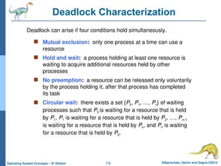 7.5 Silberschatz, Galvin and Gagne ©2013
Operating System Concepts – 9th
Edition
Deadlock Characterization
 Mutual exclusion: only one process at a time can use a
resource
 Hold and wait: a process holding at least one resource is
waiting to acquire additional resources held by other
processes
 No preemption: a resource can be released only voluntarily
by the process holding it, after that process has completed
its task
 Circular wait: there exists a set {P0, P1, …, Pn} of waiting
processes such that P0 is waiting for a resource that is held
by P1, P1 is waiting for a resource that is held by P2, …, Pn–1
is waiting for a resource that is held by Pn, and Pn is waiting
for a resource that is held by P0.
Deadlock can arise if four conditions hold simultaneously.
 