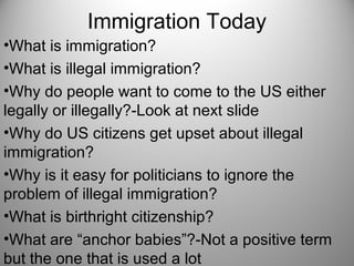 Immigration Today
•What is immigration?
•What is illegal immigration?
•Why do people want to come to the US either
legally or illegally?-Look at next slide
•Why do US citizens get upset about illegal
immigration?
•Why is it easy for politicians to ignore the
problem of illegal immigration?
•What is birthright citizenship?
•What are “anchor babies”?-Not a positive term
but the one that is used a lot
 