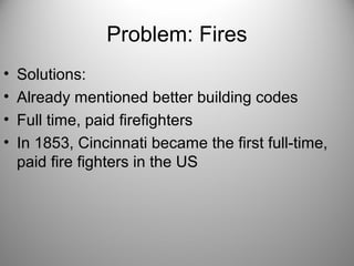 Problem: Fires
• Solutions:
• Already mentioned better building codes
• Full time, paid firefighters
• In 1853, Cincinnati became the first full-time,
paid fire fighters in the US
 