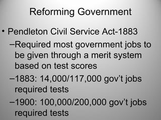 Reforming Government
• Pendleton Civil Service Act-1883
–Required most government jobs to
be given through a merit system
based on test scores
–1883: 14,000/117,000 gov’t jobs
required tests
–1900: 100,000/200,000 gov’t jobs
required tests
 