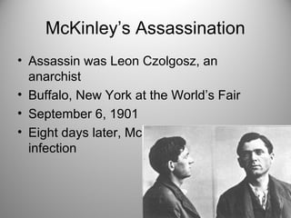McKinley’s Assassination
• Assassin was Leon Czolgosz, an
anarchist
• Buffalo, New York at the World’s Fair
• September 6, 1901
• Eight days later, McKinley died from
infection
 