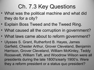 Ch. 7.3 Key Questions
• What was the political machine and what did
they do for a city?
• Explain Boss Tweed and the Tweed Ring.
• What caused all the corruption in government?
• What laws came about to reform government?
• Ulysses S. Grant, Rutherford B. Hayes, James
Garfield, Chester Arthur, Grover Cleveland, Benjamin
Harrison, Grover Cleveland, William McKinley, Teddy
Roosevelt, William Taft, and Woodrow Wilson were all
presidents during the late 1800's/early 1900’s. Were
they a reform president or a status quo president?
 