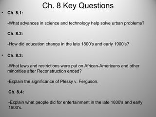 Ch. 8 Key Questions
• Ch. 8.1:
-What advances in science and technology help solve urban problems?
Ch. 8.2:
-How did education change in the late 1800's and early 1900's?
• Ch. 8.3:
-What laws and restrictions were put on African-Americans and other
minorities after Reconstruction ended?
-Explain the significance of Plessy v. Ferguson.
Ch. 8.4:
-Explain what people did for entertainment in the late 1800's and early
1900's.
 