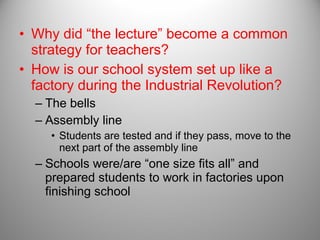 • Why did “the lecture” become a common
strategy for teachers?
• How is our school system set up like a
factory during the Industrial Revolution?
– The bells
– Assembly line
• Students are tested and if they pass, move to the
next part of the assembly line
– Schools were/are “one size fits all” and
prepared students to work in factories upon
finishing school
 