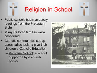 Religion in School
• Public schools had mandatory
readings from the Protestant
Bible
• Many Catholic families were
concerned
• Catholic communities set up
parochial schools to give their
children a Catholic Education
– Parochial School: a school
supported by a church
parish
 
