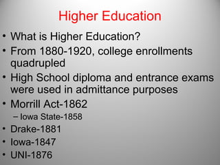 Higher Education
• What is Higher Education?
• From 1880-1920, college enrollments
quadrupled
• High School diploma and entrance exams
were used in admittance purposes
• Morrill Act-1862
– Iowa State-1858
• Drake-1881
• Iowa-1847
• UNI-1876
 