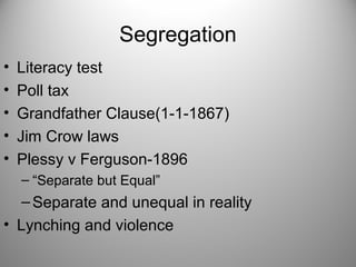 Segregation
• Literacy test
• Poll tax
• Grandfather Clause(1-1-1867)
• Jim Crow laws
• Plessy v Ferguson-1896
– “Separate but Equal”
–Separate and unequal in reality
• Lynching and violence
 
