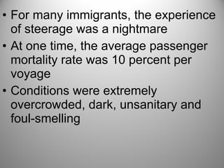 • For many immigrants, the experience
of steerage was a nightmare
• At one time, the average passenger
mortality rate was 10 percent per
voyage
• Conditions were extremely
overcrowded, dark, unsanitary and
foul-smelling
 