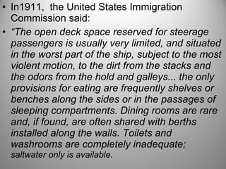 • In1911, the United States Immigration
Commission said:
• “The open deck space reserved for steerage
passengers is usually very limited, and situated
in the worst part of the ship, subject to the most
violent motion, to the dirt from the stacks and
the odors from the hold and galleys... the only
provisions for eating are frequently shelves or
benches along the sides or in the passages of
sleeping compartments. Dining rooms are rare
and, if found, are often shared with berths
installed along the walls. Toilets and
washrooms are completely inadequate;
saltwater only is available.
 