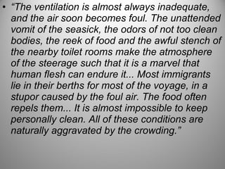 • “The ventilation is almost always inadequate,
and the air soon becomes foul. The unattended
vomit of the seasick, the odors of not too clean
bodies, the reek of food and the awful stench of
the nearby toilet rooms make the atmosphere
of the steerage such that it is a marvel that
human flesh can endure it... Most immigrants
lie in their berths for most of the voyage, in a
stupor caused by the foul air. The food often
repels them... It is almost impossible to keep
personally clean. All of these conditions are
naturally aggravated by the crowding.”
 