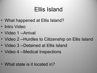 Ellis Island
• What happened at Ellis Island?
• Intro Video
• Video 1 --Arrival
• Video 2 --Hurdles to Citizenship on Ellis Island
• Video 3 --Detained at Ellis Island
• Video 4 --Medical Inspections
• What state is it located in?
 
