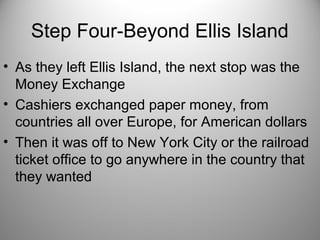 Step Four-Beyond Ellis Island
• As they left Ellis Island, the next stop was the
Money Exchange
• Cashiers exchanged paper money, from
countries all over Europe, for American dollars
• Then it was off to New York City or the railroad
ticket office to go anywhere in the country that
they wanted
 