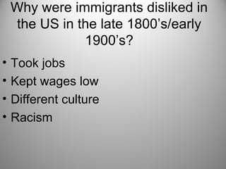 Why were immigrants disliked in
the US in the late 1800’s/early
1900’s?
• Took jobs
• Kept wages low
• Different culture
• Racism
 