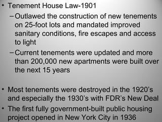 • Tenement House Law-1901
–Outlawed the construction of new tenements
on 25-foot lots and mandated improved
sanitary conditions, fire escapes and access
to light
–Current tenements were updated and more
than 200,000 new apartments were built over
the next 15 years
• Most tenements were destroyed in the 1920’s
and especially the 1930’s with FDR’s New Deal
• The first fully government-built public housing
project opened in New York City in 1936
 