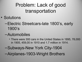 Problem: Lack of good
transportation
• Solutions
–Electric Streetcars-late 1800’s, early
1900’s
–Automobiles
• There were 300 cars in the United States in 1895, 78,000
in 1905, 459,00 in 1910 and 1.7 million in 1914.
–Subways-New York City-1904
–Airplanes-1903-Wright Brothers
 