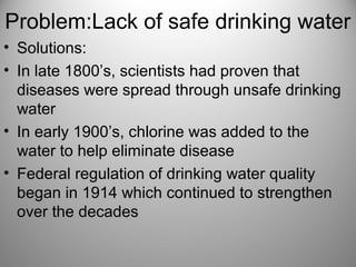 Problem:Lack of safe drinking water
• Solutions:
• In late 1800’s, scientists had proven that
diseases were spread through unsafe drinking
water
• In early 1900’s, chlorine was added to the
water to help eliminate disease
• Federal regulation of drinking water quality
began in 1914 which continued to strengthen
over the decades
 