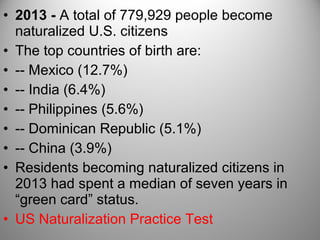 • 2013 - A total of 779,929 people become
naturalized U.S. citizens
• The top countries of birth are:
• -- Mexico (12.7%)
• -- India (6.4%)
• -- Philippines (5.6%)
• -- Dominican Republic (5.1%)
• -- China (3.9%)
• Residents becoming naturalized citizens in
2013 had spent a median of seven years in
“green card” status.
• US Naturalization Practice Test
 