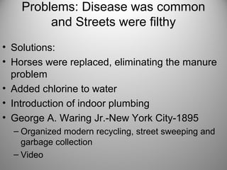 Problems: Disease was common
and Streets were filthy
• Solutions:
• Horses were replaced, eliminating the manure
problem
• Added chlorine to water
• Introduction of indoor plumbing
• George A. Waring Jr.-New York City-1895
– Organized modern recycling, street sweeping and
garbage collection
– Video
 
