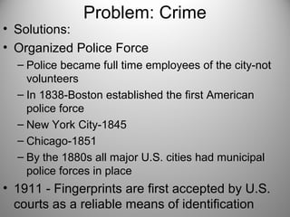 Problem: Crime
• Solutions:
• Organized Police Force
– Police became full time employees of the city-not
volunteers
– In 1838-Boston established the first American
police force
– New York City-1845
– Chicago-1851
– By the 1880s all major U.S. cities had municipal
police forces in place
• 1911 - Fingerprints are first accepted by U.S.
courts as a reliable means of identification
 