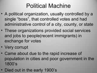 Political Machine
• A political organization, usually controlled by a
single “boss”, that controlled votes and had
administrative control of a city, county, or state
• These organizations provided social services
and jobs to people(recent immigrants) in
exchange for votes
• Very corrupt
• Came about due to the rapid increase of
population in cities and poor government in the
1800’s
• Died out in the early 1900’s
 