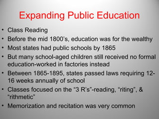 Expanding Public Education
• Class Reading
• Before the mid 1800’s, education was for the wealthy
• Most states had public schools by 1865
• But many school-aged children still received no formal
education-worked in factories instead
• Between 1865-1895, states passed laws requiring 12-
16 weeks annually of school
• Classes focused on the “3 R’s”-reading, “riting”, &
“rithmetic”
• Memorization and recitation was very common
 