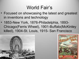 World Fair’s
• Focused on showcasing the latest and greatest
in inventions and technology
• 1853-New York, 1876-Philadelphia, 1893-
Chicago(Ferris Wheel), 1901-Buffalo(McKinley
killed), 1904-St. Louis, 1915- San Francisco
 