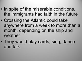 • In spite of the miserable conditions,
the immigrants had faith in the future
• Crossing the Atlantic could take
anywhere from a week to more than a
month, depending on the ship and
weather
• They would play cards, sing, dance
and talk
 