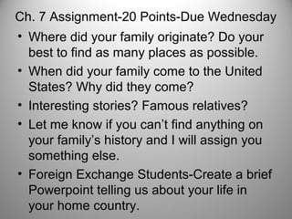 Ch. 7 Assignment-20 Points-Due Wednesday
• Where did your family originate? Do your
best to find as many places as possible.
• When did your family come to the United
States? Why did they come?
• Interesting stories? Famous relatives?
• Let me know if you can’t find anything on
your family’s history and I will assign you
something else.
• Foreign Exchange Students-Create a brief
Powerpoint telling us about your life in
your home country.
 