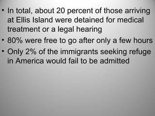 • In total, about 20 percent of those arriving
at Ellis Island were detained for medical
treatment or a legal hearing
• 80% were free to go after only a few hours
• Only 2% of the immigrants seeking refuge
in America would fail to be admitted
 