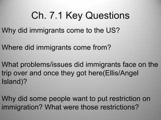 Ch. 7.1 Key Questions
Why did immigrants come to the US?
Where did immigrants come from?
What problems/issues did immigrants face on the
trip over and once they got here(Ellis/Angel
Island)?
Why did some people want to put restriction on
immigration? What were those restrictions?
 