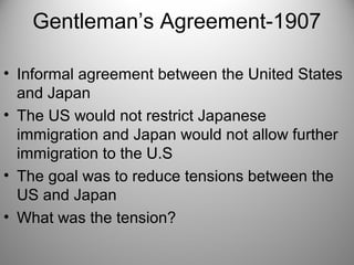 Gentleman’s Agreement-1907
• Informal agreement between the United States
and Japan
• The US would not restrict Japanese
immigration and Japan would not allow further
immigration to the U.S
• The goal was to reduce tensions between the
US and Japan
• What was the tension?
 