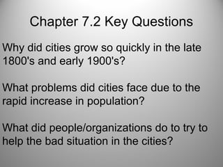 Chapter 7.2 Key Questions
Why did cities grow so quickly in the late
1800's and early 1900's?
What problems did cities face due to the
rapid increase in population?
What did people/organizations do to try to
help the bad situation in the cities?
 