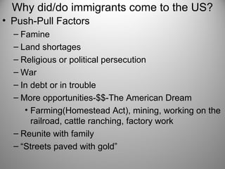 Why did/do immigrants come to the US?
• Push-Pull Factors
– Famine
– Land shortages
– Religious or political persecution
– War
– In debt or in trouble
– More opportunities-$$-The American Dream
• Farming(Homestead Act), mining, working on the
railroad, cattle ranching, factory work
– Reunite with family
– “Streets paved with gold”
 