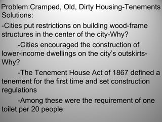 Problem:Cramped, Old, Dirty Housing-Tenements
Solutions:
-Cities put restrictions on building wood-frame
structures in the center of the city-Why?
-Cities encouraged the construction of
lower-income dwellings on the city’s outskirts-
Why?
-The Tenement House Act of 1867 defined a
tenement for the first time and set construction
regulations
-Among these were the requirement of one
toilet per 20 people
 