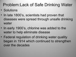Problem:Lack of Safe Drinking Water
• Solutions
• In late 1800’s, scientists had proven that
diseases were spread through unsafe drinking
water
• In early 1900’s, chlorine was added to the
water to help eliminate disease
• Federal regulation of drinking water quality
began in 1914 which continued to strengthen
over the decades
 