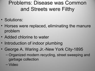Problems: Disease was Common
and Streets were Filthy
• Solutions:
• Horses were replaced, eliminating the manure
problem
• Added chlorine to water
• Introduction of indoor plumbing
• George A. Waring Jr.-New York City-1895
– Organized modern recycling, street sweeping and
garbage collection
– Video
 