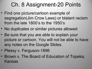 Ch. 8 Assignment-20 Points
• Find one picture/cartoon example of
segregation(Jim Crow Laws) or blatant racism
from the late 1800’s to the 1950’s
• No duplicates or similar pictures allowed
• Be sure that you are able to explain your
picture or cartoon. You will not be able to have
any notes on the Google Slides.
• Plessy v. Ferguson-1896
• Brown v. The Board of Education of Topeka,
Kansas
 