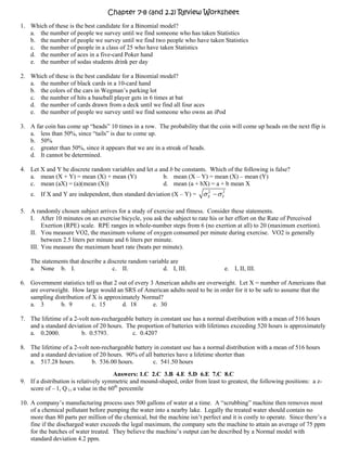 Chapter 7-8 (and 2.2) Review Worksheet
1. Which of these is the best candidate for a Binomial model?
   a. the number of people we survey until we find someone who has taken Statistics
   b. the number of people we survey until we find two people who have taken Statistics
   c. the number of people in a class of 25 who have taken Statistics
   d. the number of aces in a five-card Poker hand
   e. the number of sodas students drink per day

2. Which of these is the best candidate for a Binomial model?
   a. the number of black cards in a 10-card hand
   b. the colors of the cars in Wegman’s parking lot
   c. the number of hits a baseball player gets in 6 times at bat
   d. the number of cards drawn from a deck until we find all four aces
   e. the number of people we survey until we find someone who owns an iPod

3. A far coin has come up “heads” 10 times in a row. The probability that the coin will come up heads on the next flip is
   a. less than 50%, since “tails” is due to come up.
   b. 50%
   c. greater than 50%, since it appears that we are in a streak of heads.
   d. It cannot be determined.

4. Let X and Y be discrete random variables and let a and b be constants. Which of the following is false?
   a. mean (X + Y) = mean (X) + mean (Y)               b. mean (X – Y) = mean (X) – mean (Y)
   c. mean (aX) = (a)(mean (X))                        d. mean (a + bX) = a + b mean X
    e. If X and Y are independent, then standard deviation (X – Y) =       σ X − σ Y2
                                                                             2




5. A randomly chosen subject arrives for a study of exercise and fitness. Consider these statements.
   I. After 10 minutes on an exercise bicycle, you ask the subject to rate his or her effort on the Rate of Perceived
        Exertion (RPE) scale. RPE ranges in whole-number steps from 6 (no exertion at all) to 20 (maximum exertion).
   II. You measure VO2, the maximum volume of oxygen consumed per minute during exercise. VO2 is generally
        between 2.5 liters per minute and 6 liters per minute.
   III. You measure the maximum heart rate (beats per minute).

    The statements that describe a discrete random variable are
    a. None b. I.                    c. II.              d. I, III.                 e. I, II, III.

6. Government statistics tell us that 2 out of every 3 American adults are overweight. Let X = number of Americans that
   are overweight. How large would an SRS of American adults need to be in order for it to be safe to assume that the
   sampling distribution of X is approximately Normal?
   a. 3        b. 9         c. 15        d. 18        e. 30

7. The lifetime of a 2-volt non-rechargeable battery in constant use has a normal distribution with a mean of 516 hours
   and a standard deviation of 20 hours. The proportion of batteries with lifetimes exceeding 520 hours is approximately
   a. 0.2000.           b. 0.5793.          c. 0.4207

8. The lifetime of a 2-volt non-rechargeable battery in constant use has a normal distribution with a mean of 516 hours
   and a standard deviation of 20 hours. 90% of all batteries have a lifetime shorter than
   a. 517.28 hours.         b. 536.00 hours.        c. 541.50 hours
                                       Answers: 1.C 2.C 3.B 4.E 5.D 6.E 7.C 8.C
9. If a distribution is relatively symmetric and mound-shaped, order from least to greatest, the following positions: a z-
   score of – 1, Q 1, a value in the 60th percentile

10. A company’s manufacturing process uses 500 gallons of water at a time. A “scrubbing” machine then removes most
    of a chemical pollutant before pumping the water into a nearby lake. Legally the treated water should contain no
    more than 80 parts per million of the chemical, but the machine isn’t perfect and it is costly to operate. Since there’s a
    fine if the discharged water exceeds the legal maximum, the company sets the machine to attain an average of 75 ppm
    for the batches of water treated. They believe the machine’s output can be described by a Normal model with
    standard deviation 4.2 ppm.
 
